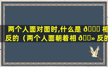 两个人面对面时,什么是 🍁 相反的（两个人面朝着相 🌻 反的方向是什么字）